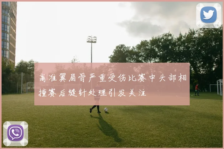 高准翼眉骨严重受伤比赛中头部相撞赛后缝针处理引发关注