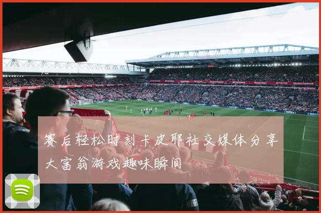 赛后轻松时刻卡皮耶社交媒体分享大富翁游戏趣味瞬间