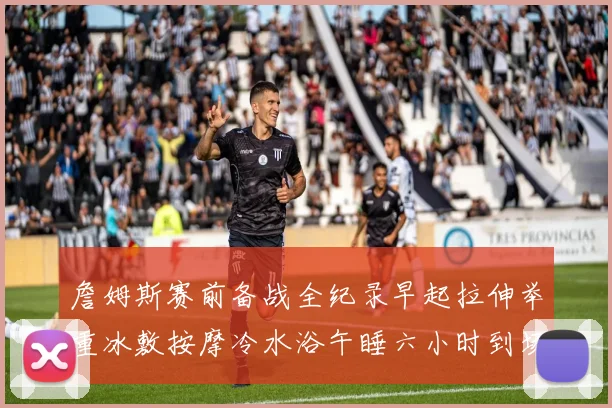 詹姆斯赛前备战全纪录早起拉伸举重冰敷按摩冷水浴午睡六小时到场准备