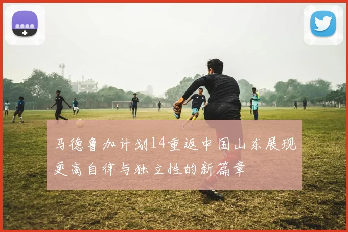 马德鲁加计划14重返中国山东展现更高自律与独立性的新篇章