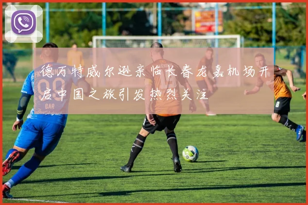 德万特威尔逊亲临长春龙嘉机场开启中国之旅引发热烈关注