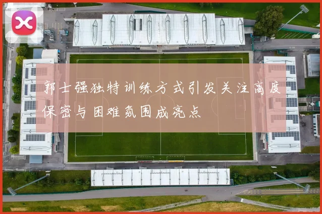 郭士强独特训练方式引发关注高度保密与困难氛围成亮点