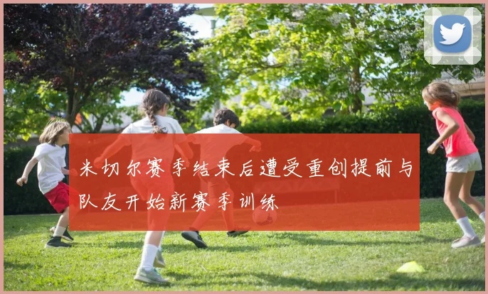米切尔赛季结束后遭受重创提前与队友开始新赛季训练